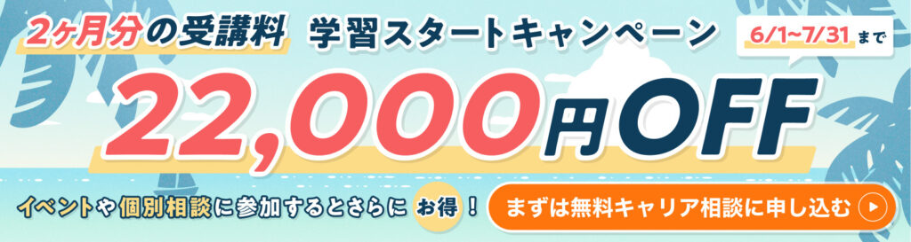 学習スタートキャンペーン 2ヶ月分の受講料 22,000円OFF　6/1〜7/31まで　イベントや個別相談に参加するとさらにお得！　まずは無料キャリア相談に申し込む